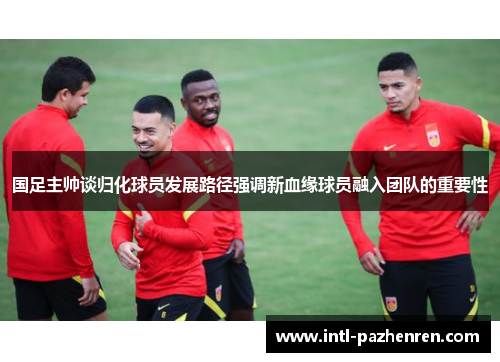 国足主帅谈归化球员发展路径强调新血缘球员融入团队的重要性 国足主帅谈归化球员发展路径强调新血缘球员融入团队的重要性
