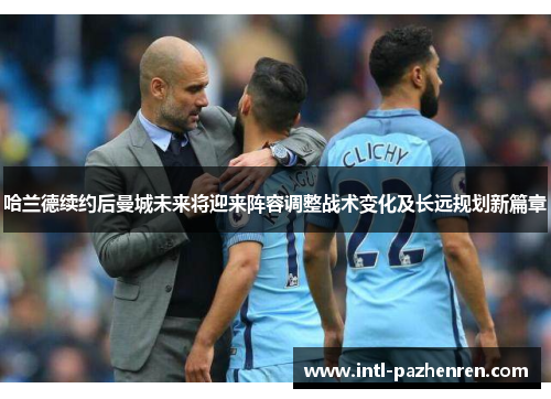 哈兰德续约后曼城未来将迎来阵容调整战术变化及长远规划新篇章