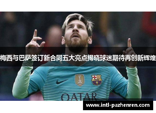 梅西与巴萨签订新合同五大亮点揭晓球迷期待再创新辉煌