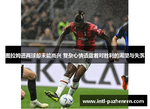图拉姆进两球却未能高兴 复杂心情透露着对胜利的渴望与失落