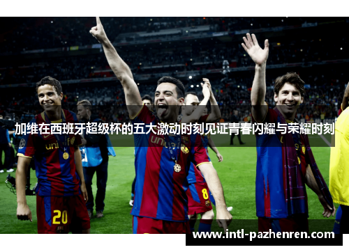 加维在西班牙超级杯的五大激动时刻见证青春闪耀与荣耀时刻