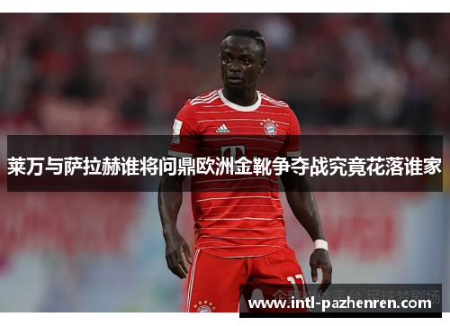 莱万与萨拉赫谁将问鼎欧洲金靴争夺战究竟花落谁家 莱万与萨拉赫谁将问鼎欧洲金靴争夺战究竟花落谁家