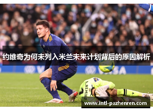 约维奇为何未列入米兰未来计划背后的原因解析