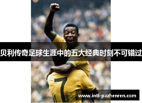 贝利传奇足球生涯中的五大经典时刻不可错过 贝利传奇足球生涯中的五大经典时刻不可错过