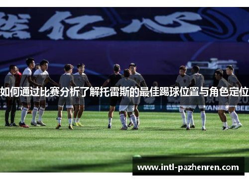 如何通过比赛分析了解托雷斯的最佳踢球位置与角色定位