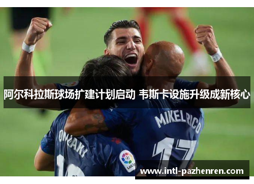 阿尔科拉斯球场扩建计划启动 韦斯卡设施升级成新核心 阿尔科拉斯球场扩建计划启动 韦斯卡设施升级成新核心