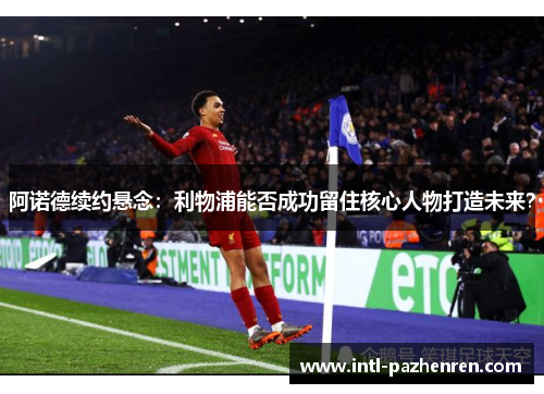 阿诺德续约悬念:利物浦能否成功留住核心人物打造未来? 阿诺德续约悬念:利物浦能否成功留住核心人物打造未来?