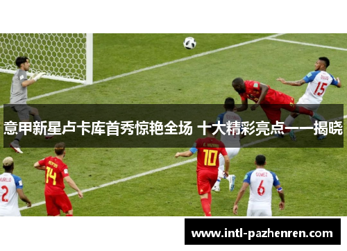 意甲新星卢卡库首秀惊艳全场 十大精彩亮点一一揭晓 意甲新星卢卡库首秀惊艳全场 十大精彩亮点一一揭晓