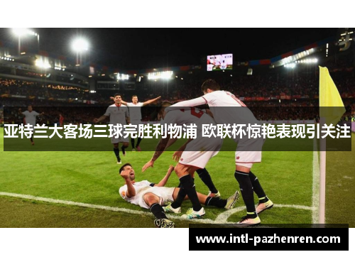 亚特兰大客场三球完胜利物浦 欧联杯惊艳表现引关注 亚特兰大客场三球完胜利物浦 欧联杯惊艳表现引关注
