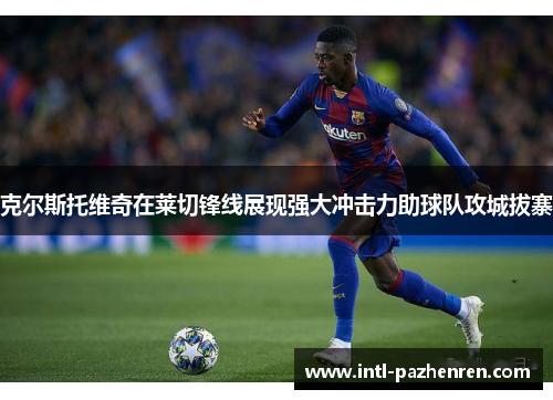 克尔斯托维奇在莱切锋线展现强大冲击力助球队攻城拔寨 克尔斯托维奇在莱切锋线展现强大冲击力助球队攻城拔寨