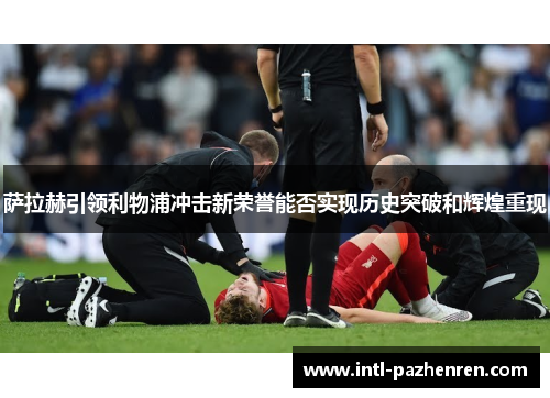 萨拉赫引领利物浦冲击新荣誉能否实现历史突破和辉煌重现