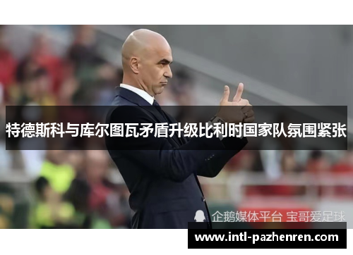 特德斯科与库尔图瓦矛盾升级比利时国家队氛围紧张 特德斯科与库尔图瓦矛盾升级比利时国家队氛围紧张