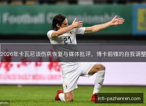 2026年卡瓦尼谈伤病恢复与媒体批评，博卡前锋的自我调整